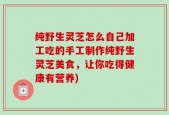 纯野生灵芝怎么自己加工吃的手工制作纯野生灵芝美食，让你吃得健康有营养)