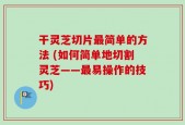 干灵芝切片最简单的方法 (如何简单地切割灵芝——最易操作的技巧)