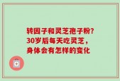 转因子和灵芝孢子粉？30岁后每天吃灵芝，身体会有怎样的变化