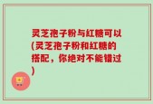 灵芝孢子粉与红糖可以(灵芝孢子粉和红糖的搭配，你绝对不能错过)