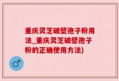 重庆灵芝破壁孢子粉用法_重庆灵芝破壁孢子粉的正确使用方法)