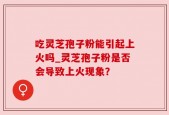 吃灵芝孢子粉能引起上火吗_灵芝孢子粉是否会导致上火现象？