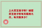 上火灵芝孢子粉？破壁灵芝孢子粉每天服用几次，每次服多少？