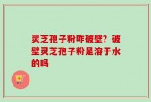 灵芝孢子粉咋破壁？破壁灵芝孢子粉是溶于水的吗