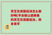 灵芝豆腐菌菇汤怎么做好喝(学会做口感鲜美的灵芝豆腐菌菇汤，简单易学