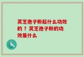灵芝孢子粉起什么功效的 ？灵芝孢子粉的功效是什么