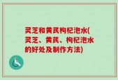 灵芝和黄芪枸杞泡水(灵芝、黄芪、枸杞泡水的好处及制作方法)