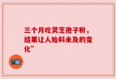 三个月吃灵芝孢子粉，结果让人始料未及的变化”