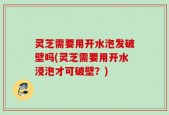 灵芝需要用开水泡发破壁吗(灵芝需要用开水浸泡才可破壁？)