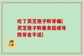 吃了灵芝孢子粉牙痛(灵芝孢子粉暴食后或导致牙齿不适)