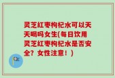灵芝红枣枸杞水可以天天喝吗女生(每日饮用灵芝红枣枸杞水是否安全？女性注意！)