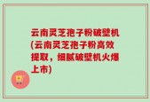 云南灵芝孢子粉破壁机(云南灵芝孢子粉高效提取，细腻破壁机火爆上市)