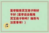 夏季服用灵芝孢子粉好不好 (夏季适合服用灵芝孢子粉吗？推荐与注意事项！)
