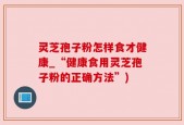 灵芝孢子粉怎样食才健康_“健康食用灵芝孢子粉的正确方法”)