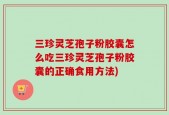 三珍灵芝孢子粉胶囊怎么吃三珍灵芝孢子粉胶囊的正确食用方法)