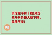 灵芝孢子粉價钱(灵芝孢子粉价格大幅下降，品质不变)
