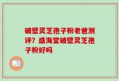 破壁灵芝孢子粉老爸测评？盛海堂破壁灵芝孢子粉好吗