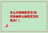 怎么识别破壁灵芝(如何准确辨认破壁灵芝的真伪？)