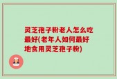 灵芝孢子粉老人怎么吃最好(老年人如何最好地食用灵芝孢子粉)