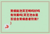 胃病能泡灵芝喝吗好吗有效果吗(灵芝泡水是否适合胃病患者饮用？)