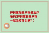 桦树茸加孢子粉是治疗啥的(桦树茸和孢子粉一起治疗什么病？)
