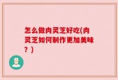 怎么做肉灵芝好吃(肉灵芝如何制作更加美味？)