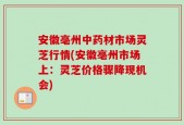 安徽亳州中药材市场灵芝行情(安徽亳州市场上：灵芝价格骤降现机会)