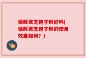 德辉灵芝孢子粉好吗(德辉灵芝孢子粉的使用效果如何？)