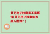 灵芝孢子胶囊是不是医保(灵芝孢子胶囊能否纳入医保？)
