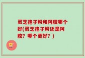 灵芝孢子粉和阿胶哪个好(灵芝孢子粉还是阿胶？哪个更好？)