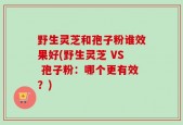 野生灵芝和孢子粉谁效果好(野生灵芝 VS 孢子粉：哪个更有效？)