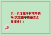 灵一灵芝孢子粉嘌呤高吗(灵芝孢子粉是否含高嘌呤？)