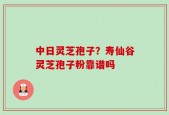 中日灵芝孢子？寿仙谷灵芝孢子粉靠谱吗