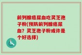 前列腺癌尿血吃灵芝孢子粉(预防前列腺癌尿血？灵芝孢子粉或许是个好选择)