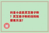 抖音小店卖灵芝孢子粉？灵芝孢子粉的功效和使用方法？