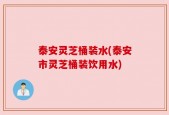 泰安灵芝桶装水(泰安市灵芝桶装饮用水)