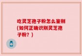 吃灵芝孢子粉怎么鉴别(如何正确识别灵芝孢子粉？)