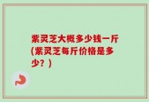 紫灵芝大概多少钱一斤(紫灵芝每斤价格是多少？)