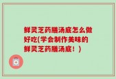 鲜灵芝药膳汤底怎么做好吃(学会制作美味的鲜灵芝药膳汤底！)