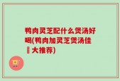 鸭肉灵芝配什么煲汤好喝(鸭肉加灵芝煲汤佳餚大推荐)