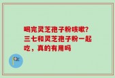 喝完灵芝孢子粉咳嗽？三七和灵芝孢子粉一起吃，真的有用吗