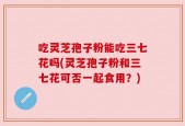 吃灵芝孢子粉能吃三七花吗(灵芝孢子粉和三七花可否一起食用？)