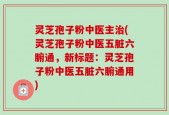 灵芝孢子粉中医主治(灵芝孢子粉中医五脏六腑通，新标题：灵芝孢子粉中医五脏六腑通用)