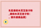 先星康煅木灵芝孢子粉_康煅木灵芝孢子粉：，提升健康品质)