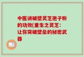 中医讲破壁灵芝孢子粉的功效(重生之灵芝：让你突破壁垒的秘密武器