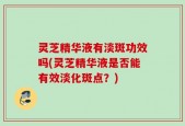 灵芝精华液有淡斑功效吗(灵芝精华液是否能有效淡化斑点？)