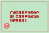 广州灵芝孢子粉药效作用？灵芝孢子粉的功效和作用是什么