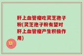 肝上血管瘤吃灵芝孢子粉(灵芝孢子粉有望对肝上血管瘤产生积极作用)