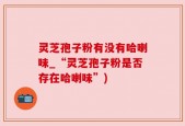 灵芝孢子粉有没有哈喇味_“灵芝孢子粉是否存在哈喇味”)