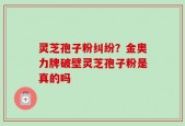 灵芝孢子粉纠纷？金奥力牌破壁灵芝孢子粉是真的吗